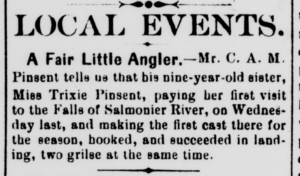 A short newspaper clipping reading, "Local Event. A fair little angler. Mr. C. A. M. Pinsent tells me that his nine-year-old sister, Miss Trixie Pinsent, paying her first visit to the Falls of Salmonier River, on Wednesday last, and making the first cast there for the season, booked, and succeeded in landing, two grilse at the same time.