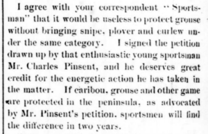 Excerpt of a newspaper clipping: I agree with your correspondent "Sportsman" that it would be useless to protect grouse without snipe, plover and curlew under the same category. I signed the petition drawn up by that enthusiastic young sportsman Mr. Charles Pinsent, and he deserves great credit for the energetic action he has taken in the matter. If caribou, grouse, and other game were protected in the peninsula, as advocated by Mr. Pinsent's petition,sportsmen would find the difference in two years.