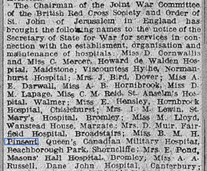 A newspaper clipping that reads, "The Chairman of the Joint War Committee of the British Red Cross Society and Order of St. John of Jerusalem in England has brought the following names to the notice of the Secretary of State for War for services in connection with the establishment, organization and maintenance of hospitals: Miss D. Cornwallis and Miss C. Mercer, Howard de Walden HOspital, Miadstone; Viscountess Hythe Normanhurrts Hospital; Mrs. J. Bird, Dover; Miss A. E. Darwall, Miss A. B. Hornibrook, Miss D. M. Lapage, Miss C. M. Reid, St. Anslem's Hosptial, Walmer; Miss E. Hensley, Hornbrook Hospital, Chistlehurst; Mrs. I. M. Lewin, St. Mary's Hospital, Bromley; Miss M. Lloyd, Wanstead House, Margate; Mrs. D. Muir, Fairfield Hospital, Broadstairs; Miss. B. M. H. Pinsent, Queen's Canadian Military Hospital, Beachborough Park, Shorncliffe; Mrs. E. Pond, Masons' Hall HOpsital, Bromley; Miss. A. A. Russell, Dane John Hospital, Canterbury