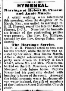 A newspaper excerpt about the marriage of Robert H Pinsent and Annie March. It reads, "Hymeneal. Marriage of Robert H. Pinsent and Annie March. A quiet wedding was solemnized this morning, when the daughter of N. March, Esq,, was untied in marriage to R. H. Pinsent, son of the late Sir Rovert Pinsent, D. C. L. None but the immediate friends of the contracting parties were present. The Rev. Dr. Milligan, assisted by the Rev. George Paine, conducted the marriage servie. Mr. F. W. H. Pinsent acted as best man for his brother, while the bride was assisted by her sister, Miss Emma March. After a slight refreshment, the bridal party was driven to Harvey & Co.'s wharf, where Mr. and Mrs. Pinsent embarked on the S. S. Bonavista, en route to Montreal, their future home. Captain Frazer had his good ship decked with bunting in honor of the event.