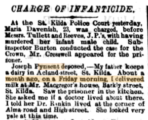 Excerpt from a newspaper titled Charge of Infanticide. It explains that Maria Davenish, 23, was charged at St. Kilda Police Court for murdering her infant male child. Joseph Pynsent describes delivering milk  and seeing the woman in the kitchen. She asked him if a doctor lived nearby, looking very pale. Joseph told her of a doctor living at the corner of Alma road and High street.
