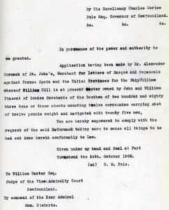 A typed document reading as follows: "By his Excellency Charles Meriee, Pole Esq. Governor of Newfoundland. In pursuance of the power and authority to me granted. Application having een made by Mr. Alexander Cormack of st. John's, Merchant for letters of Marque and repassals against France, Spain and teh United Provinces for the Ship William whereof William Hill is at present master owned by John and William Pinsent of Souden Merchants of the Brethren of two hundred and eighty three tons or those abouts mounting twelve carrouades carrying shot of twelve pounds weight and navigated with twenty five men, you are hereby empowered to comply with the request of the said McCormack taking care to cause all things to be had and done herein comfortably to Law. Given under my hand and seal at Fort Townshead the 24th October 1800. C. M. Pole. To William Carter Esq. Judge of the Vice Admiralty Court Newfoundland. By command of the Rear Admiral Sam Rickards.