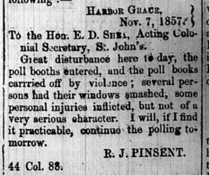 A small clipping from a newspaper reading, Harbour Grace, November 7, 1857. To the Hon. E. D. Shea, Acting Colonial Secretary, St. John's.

Great disturbance here today, the poll booths entered, and the poll books carried off by violence; several persons had their windows smashed, some personal injuries inflected, but not of a very serious character. I will, if I find it practicable, continue the polling tomorrow." The post is signed R. J. Pinsent.