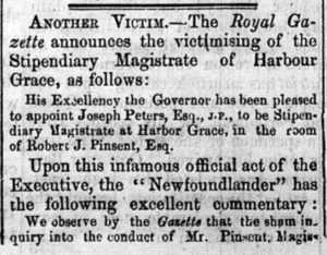 A short newspaper clipping reading:
Another victim. The Royal Gazette announces the victimising of the Stipendiary Magistrate of Harbour Grace, as follows: 

His excellency the governor has been pleased to appoint Joseph Peters, Esq., J. P., to be Stipendiary Magistrate at Harbor Grace, in the room of Robert J. Pinsent, Esq.

Upon this infamous official act of the Executive, the "Newfoundlander" has the following excellent commentary: We observe by the Gazette that the sham inquiry into the conduct of Mr. Pinsent, Magistrate...

It then stops.