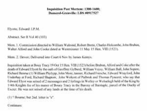 Typed document reading Inquisition Post Mortem: 1300-1600; Damerel-Grenville: LDS #0917527. Elyotte, Edward: I. P. M. Abstract. Ser II Vol 40 (103). Mem. 1. Commission directed to William Walrond, Robert Brette, Charles Holcombe, John Braden, Walter Alford and John Cooke dated at Westminster 11 May 15 Hen. VIII (1523). Mem. 2. Devon; Delivered into Court 6 Nov by James Kemys. Inquisition taken at Bouy Tracy 19 Oct 15 Hen. VIII (1523) before Brabon, Alford and Coke after the death of Edward Elyott by the Oath of Geoffrey Gylberd, William Voysy, William Ball, John Sopere, Richard Benrue (1) William Phylypp, John More, tanner, Richard Frenche, Edward Wrayford, John Underhay at Ford, Richard Shaptorr, John Wolcott of Pulbrok and Thomas Pyncent; who say that Edward Elyot was siesed of 2 messuages and 2 ferlings in Wolley or Woluelegh held of the King by 1/4th Knights fee of his manor of Bouey Tracy in the Barony of Barstaple, parcel of the Duchy of Exeter. He was not seised of any lands at the time of his death.